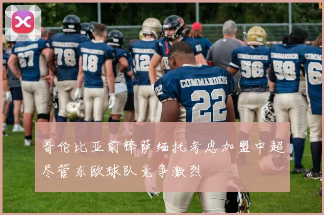 哥伦比亚前锋萨缅托考虑加盟中超尽管东欧球队竞争激烈