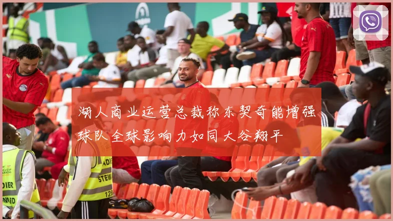 湖人商业运营总裁称东契奇能增强球队全球影响力如同大谷翔平