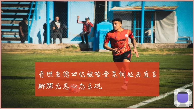 普理查德回忆被哈登晃倒经历直言脚踝无恙心态乐观