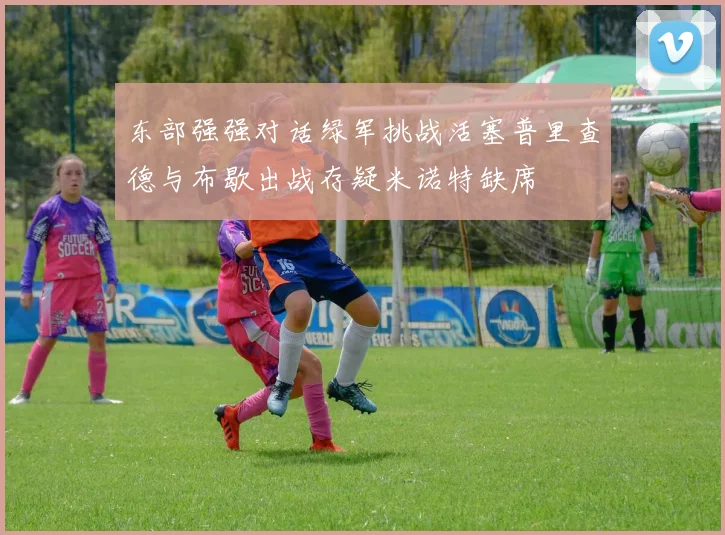 东部强强对话绿军挑战活塞普里查德与布歇出战存疑米诺特缺席