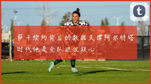 萨卡续约背后的数据支撑阿尔特塔时代他是全队进攻核心