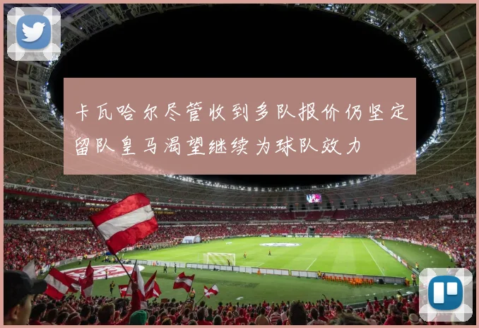 卡瓦哈尔尽管收到多队报价仍坚定留队皇马渴望继续为球队效力